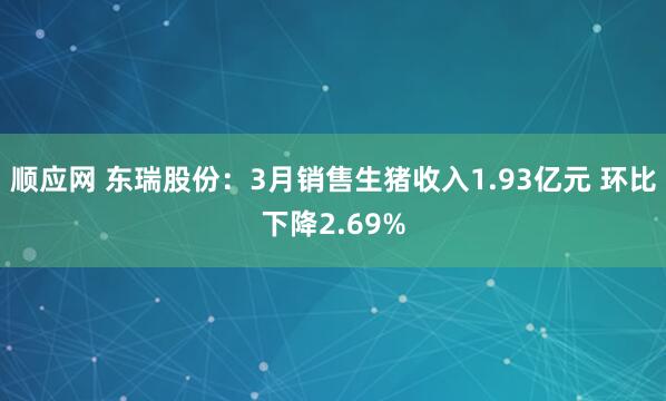 顺应网 东瑞股份：3月销售生猪收入1.93亿元 环比下降2.69%