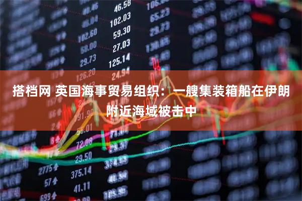 搭档网 英国海事贸易组织：一艘集装箱船在伊朗附近海域被击中