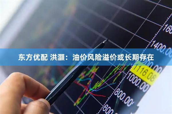 东方优配 洪灝：油价风险溢价或长期存在