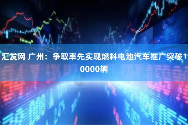 汇发网 广州：争取率先实现燃料电池汽车推广突破10000辆