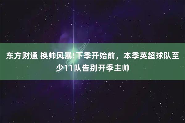东方财通 换帅风暴!下季开始前，本季英超球队至少11队告别开季主帅