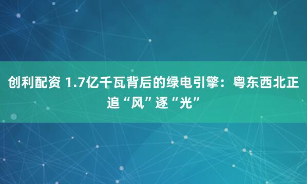 创利配资 1.7亿千瓦背后的绿电引擎：粤东西北正追“风”逐“光”