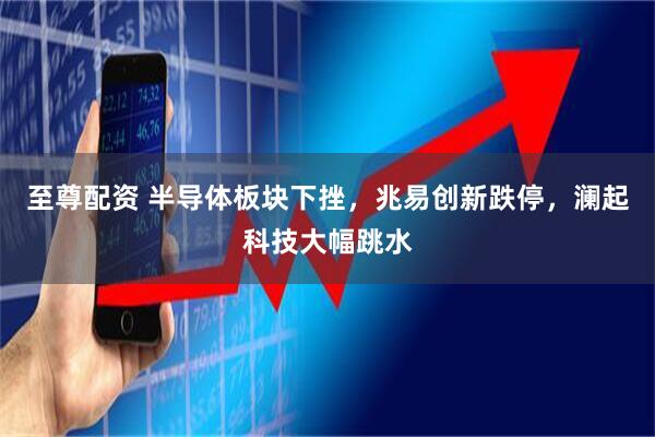 至尊配资 半导体板块下挫，兆易创新跌停，澜起科技大幅跳水
