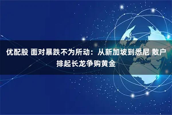 优配股 面对暴跌不为所动：从新加坡到悉尼 散户排起长龙争购黄金