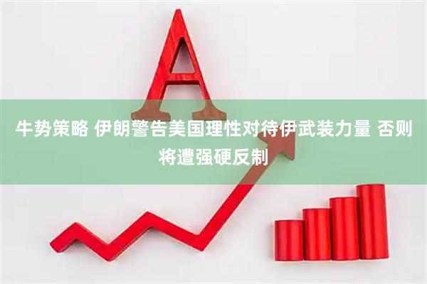 牛势策略 伊朗警告美国理性对待伊武装力量 否则将遭强硬反制