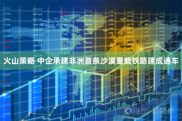 火山策略 中企承建非洲首条沙漠重载铁路建成通车