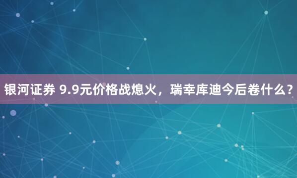 银河证券 9.9元价格战熄火，瑞幸库迪今后卷什么？