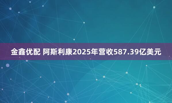 金鑫优配 阿斯利康2025年营收587.39亿美元