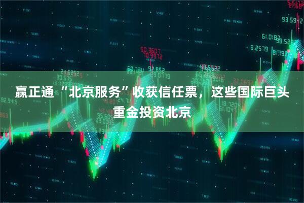 赢正通 “北京服务”收获信任票，这些国际巨头重金投资北京