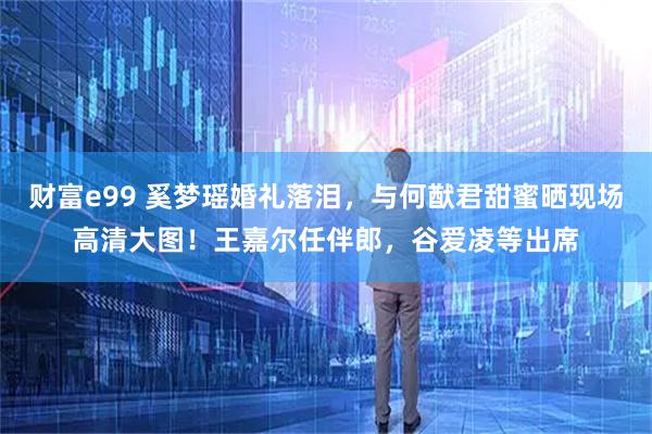 财富e99 奚梦瑶婚礼落泪，与何猷君甜蜜晒现场高清大图！王嘉尔任伴郎，谷爱凌等出席