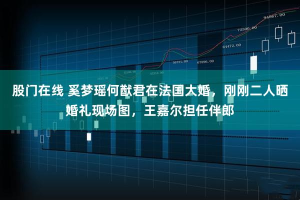 股门在线 奚梦瑶何猷君在法国大婚，刚刚二人晒婚礼现场图，王嘉尔担任伴郎