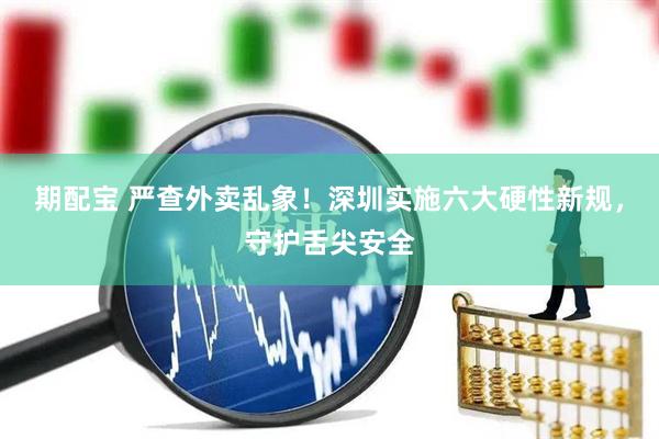 期配宝 严查外卖乱象！深圳实施六大硬性新规，守护舌尖安全