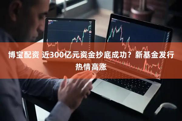 博宝配资 近300亿元资金抄底成功？新基金发行热情高涨
