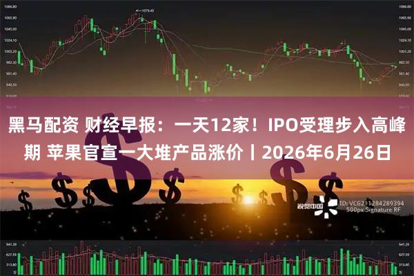 黑马配资 财经早报：一天12家！IPO受理步入高峰期 苹果官宣一大堆产品涨价丨2026年6月26日