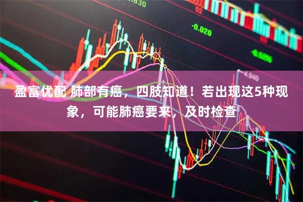 盈富优配 肺部有癌，四肢知道！若出现这5种现象，可能肺癌要来，及时检查