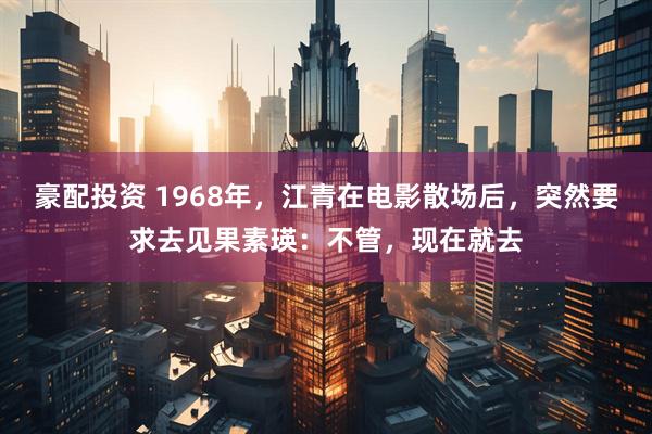 豪配投资 1968年，江青在电影散场后，突然要求去见果素瑛：不管，现在就去
