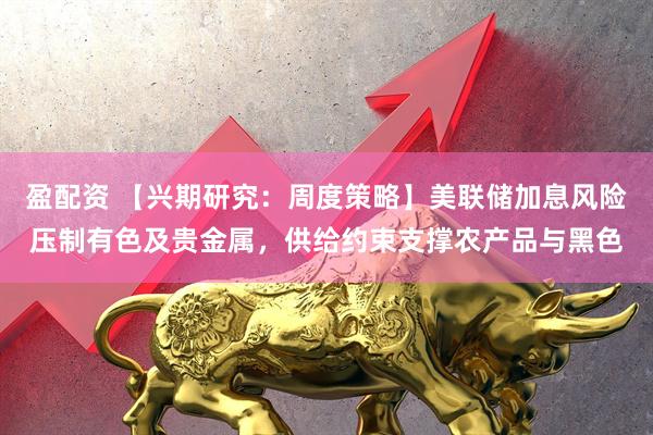 盈配资 【兴期研究：周度策略】美联储加息风险压制有色及贵金属，供给约束支撑农产品与黑色